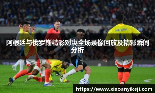 阿根廷与俄罗斯精彩对决全场录像回放及精彩瞬间分析
